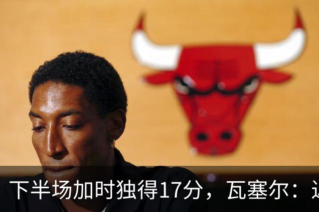 下半场加时独得17分，瓦塞尔：近两年一直践行领袖角色