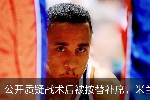 公开质疑战术后被按替补席，米兰盯上曼联队长