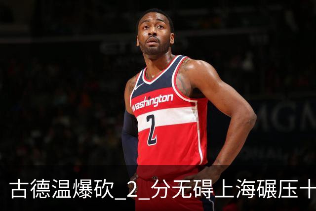 古德温爆砍 2 分无碍上海碾压十一冠王，徐杰胡明轩帮拉塞尔找回状态