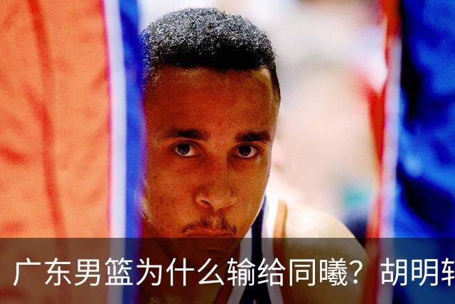 广东男篮为什么输给同曦？胡明轩毫不客气说出原因，说得很实在