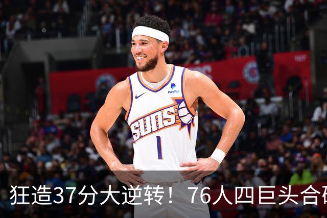 狂造37分大逆转！76人四巨头合砍94分，我必须承认4个现实