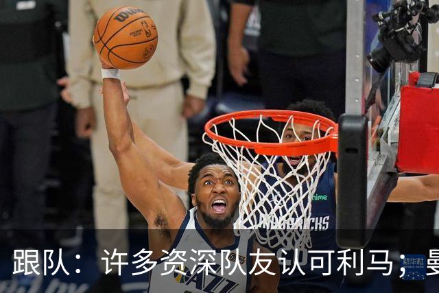跟队：许多资深队友认可利马；曼联当年就看中他敢挺身而出的特质